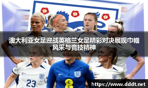 澳大利亚女足迎战英格兰女足精彩对决展现巾帼风采与竞技精神